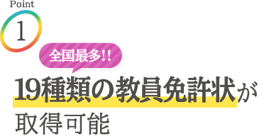 Point1：全国最多!! 19種類の教員免許状が取得可能