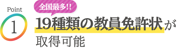 Point1：全国最多!! 19種類の教員免許状が取得可能