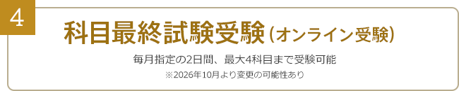 4：科目最終試験受験……毎月指定の2日間、最大4科目まで受験可能（オンライン受験）※2026年10月より変更の可能性あり