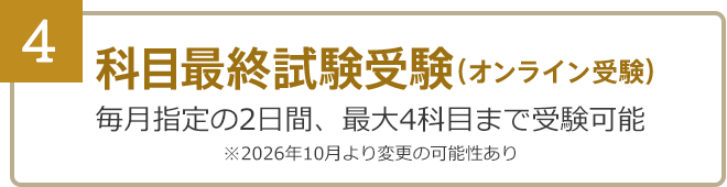 4：科目最終試験受験……毎月指定の2日間、最大4科目まで受験可能（オンライン受験）※2026年10月より変更の可能性あり